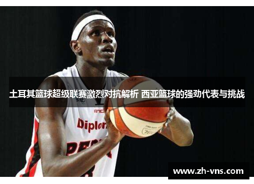 土耳其篮球超级联赛激烈对抗解析 西亚篮球的强劲代表与挑战